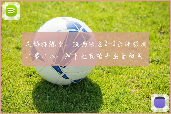 足协杯爆冷！陕西联合2-0击败深圳二零二八，阿卜杜瓦哈普成晋级关键先生
