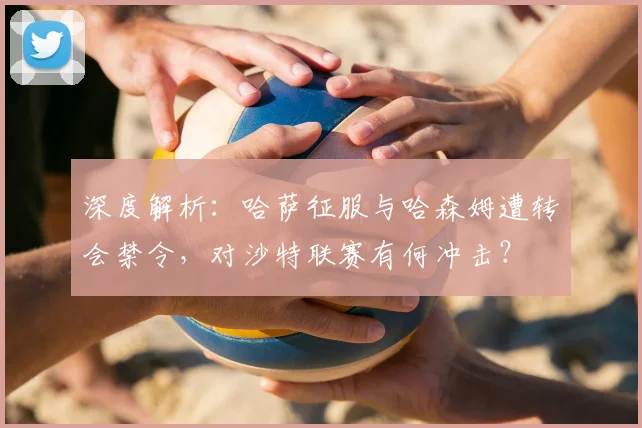 深度解析：哈萨征服与哈森姆遭转会禁令，对沙特联赛有何冲击？