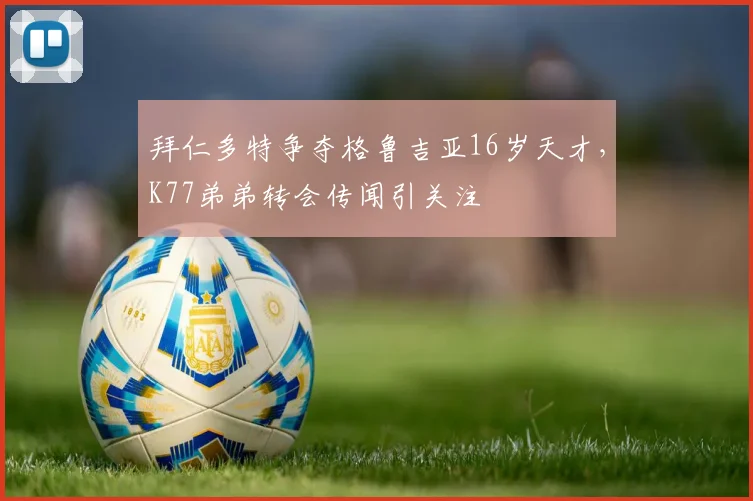 拜仁多特争夺格鲁吉亚16岁天才,K77弟弟转会传闻引关注