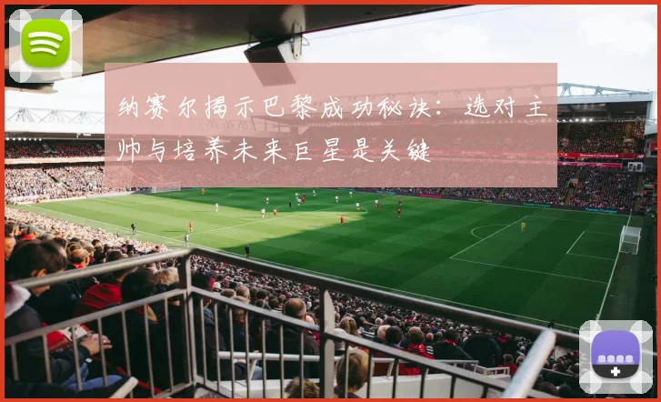 纳赛尔揭示巴黎成功秘诀:选对主帅与培养未来巨星是关键