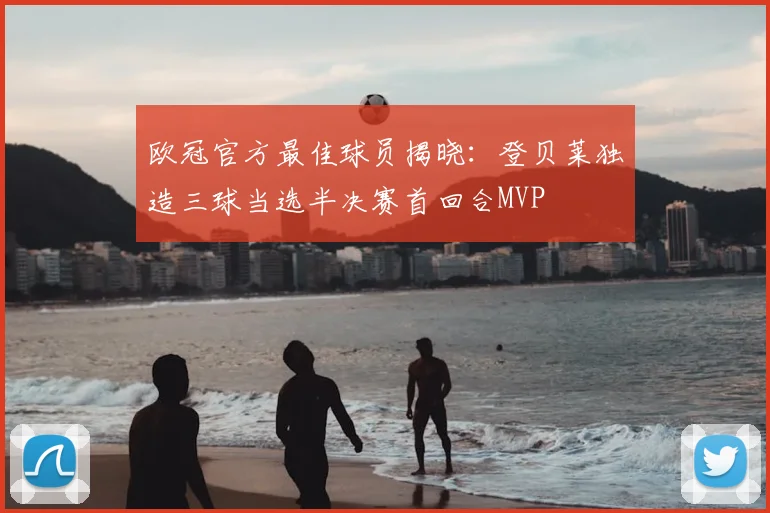 欧冠官方最佳球员揭晓:登贝莱独造三球当选半决赛首回合MVP