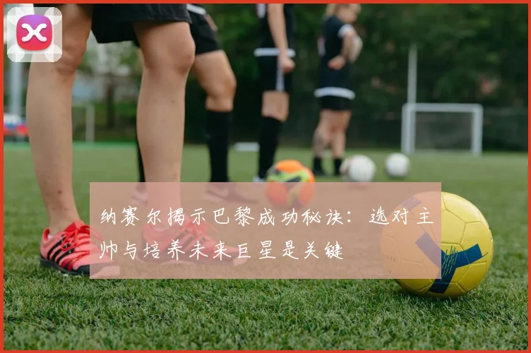 纳赛尔揭示巴黎成功秘诀:选对主帅与培养未来巨星是关键