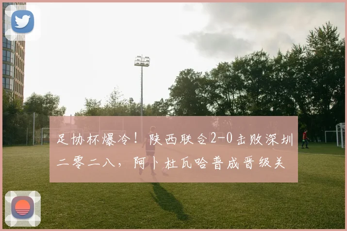 足协杯爆冷!陕西联合2-0击败深圳二零二八,阿卜杜瓦哈普成晋级关键先生